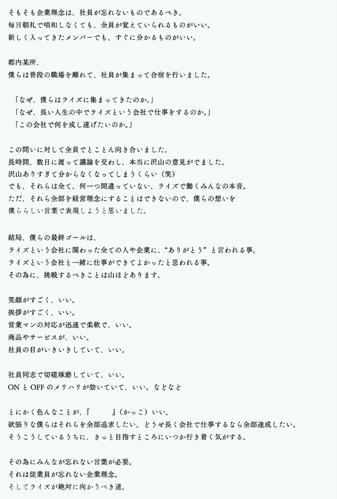 そもそも企業理念は、社員が忘れないものであるべき。毎日朝礼で唱和しなくても、全員が覚えていられるものがいい。新しく入ってきたメンバーでも、すぐに分かるものがいい。 都内某所、僕らは普段の職場を離れて、社員が集まって合宿を行いました。「なぜ、僕らはライズに集まってきたのか。」「なぜ、長い人生の中でライズという会社で仕事をするのか。」「この会社で何を成し遂げたいのか。」 この問いに対して全員でとことん向き合いました。長時間、数日に渡って議論を交わし、本当に沢山の意見がでました。沢山ありすぎて分からなくなってしまうくらい（笑）でも、それらは全て、何一つ間違っていない、ライズで働くみんなの本音。ただ、それら全部を経営理念にすることはできないので、僕らの想いを僕ららしい言葉で表現しようと思いました。 結局、僕らの最終ゴールは、ライズという会社に関わった全ての人や企業に、“ありがとう”と言われる事。ライズという会社と一緒に仕事ができてよかったと思われる事。その為に、挑戦するべきことは山ほどあります。 笑顔がすごく、いい。挨拶がすごく、いい。営業マンの対応が迅速で柔軟で、いい。商品やサービスが、いい。社員の目がいきいきしていて、いい。社員同志で切磋琢磨していて、いい。ONとOFFのメリハリが効いていて、いい。などなど とにかく色んなことが、『 』（かっこ）いい。欲張りな僕らはそれらを全部追求したい。どうせ長く会社で仕事するなら全部達成したい。そうこうしているうちに、きっと目指すところにいつか行き着く気がする。 その為にみんなが忘れない言葉が必要。それは従業員が忘れない企業理念。そしてライズが絶対に向かうべき道。 それが、「かっこいい会社を創る」こと。これがライズの経営理念。