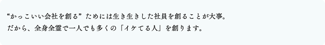 “かっこいい会社を創る”ためには生き生きした社員を創ることが大事。だから、全身全霊で一人でも多くの「イケてる人」を創ります。