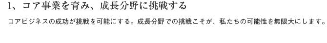 1、コア事業を育み、成長分野に挑戦する　コアビジネスの成功が挑戦を可能にする。成長分野での挑戦こそが、私たちの可能性を無限にします。