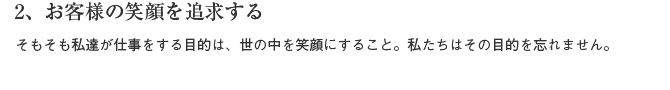 2、お客様の笑顔を追求する　そもそも私達が仕事をする目的は、世の中を笑顔にすること。私たちはその目的を忘れません。