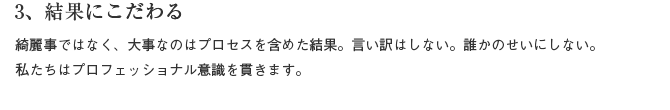 3、結果にこだわる　綺麗事ではなく、大事なのはプロセスを含めた結果。言い訳はしない。誰かのせいにしない。私たちはプロフェッショナル意識を貫きます。