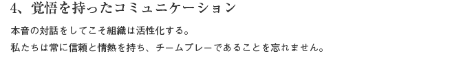 4、覚悟を持ったコミュニケーション　本音の対話をしてこそ組織は活性化する。私たちは常に情熱と信頼を持ち、チームプレーであることを忘れません。