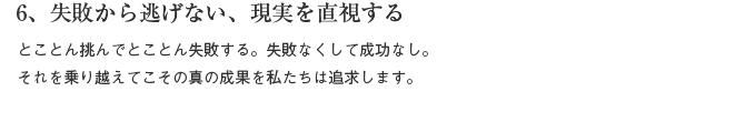 6、失敗から逃げない、現実を直視する　とことん挑んでとことん失敗する。失敗なくして成功なし。それを乗り越えてこその真の成果を私たちは追求します。