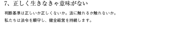 7、正しく生きなきゃ意味がない　判断基準は正しいか正しくないか。法に触れるか触れないか。私たちは法令を遵守し、健全経営を持続します。