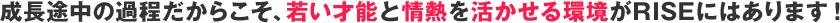 成長途中の過程だからこそ、若い才能と情熱を活かせる環境がRISEにはあります！